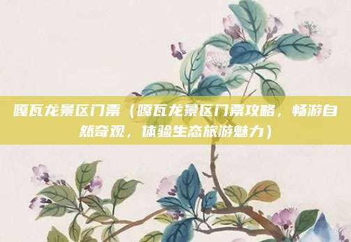 嘎瓦龙景区门票(嘎瓦龙景区门票攻略,畅游自然奇观,体验生态旅游魅力)