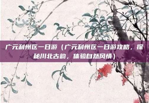 广元利州区一日游(广元利州区一日游攻略,探秘川北古韵,体验自然风情)