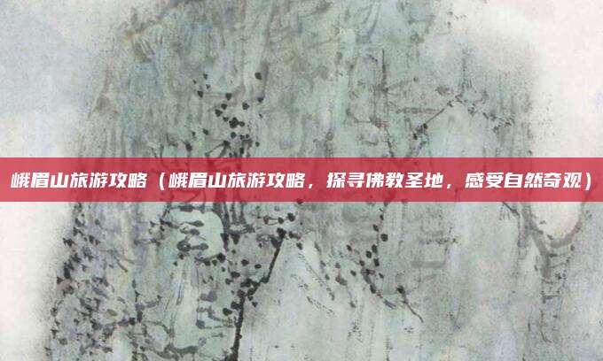 峨眉山旅游攻略(峨眉山旅游攻略,探寻佛教圣地,感受自然奇观)