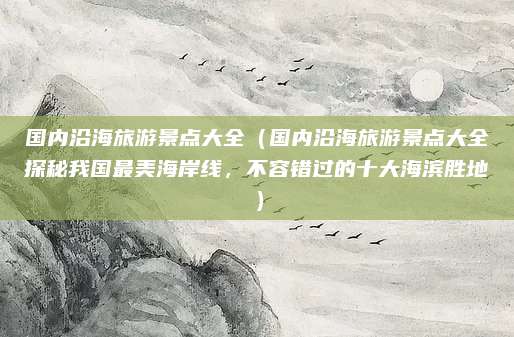 国内沿海旅游景点大全(国内沿海旅游景点大全探秘我国最美海岸线,不容错过的十大海滨胜地)