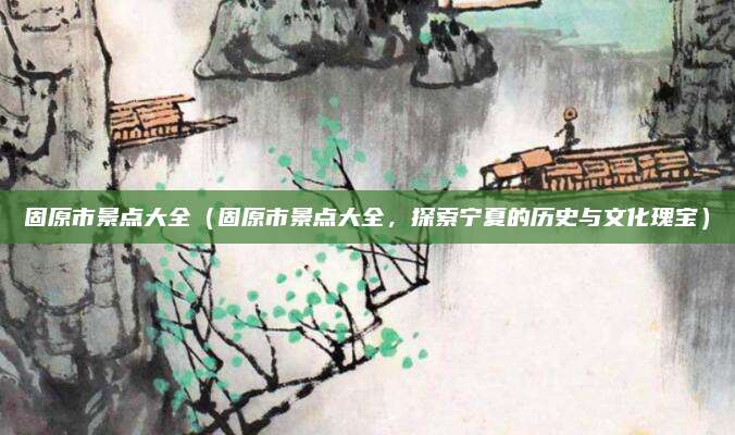 固原市景点大全(固原市景点大全,探索宁夏的历史与文化瑰宝)