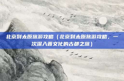 北京到太原旅游攻略(北京到太原旅游攻略,一次深入晋文化的古都之旅)
