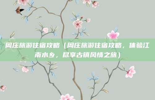 周庄旅游住宿攻略(周庄旅游住宿攻略,体验江南水乡,尽享古镇风情之旅)