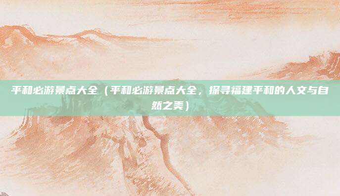 平和必游景点大全(平和必游景点大全,探寻福建平和的人文与自然之美)
