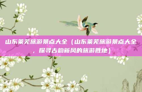 山东莱芜旅游景点大全(山东莱芜旅游景点大全,探寻古韵新风的旅游胜地)