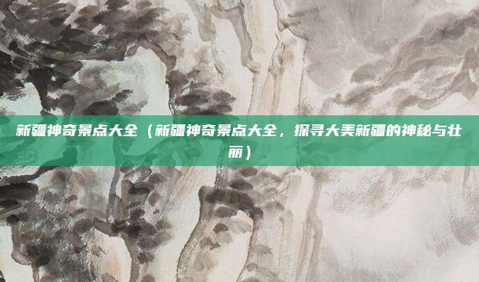 新疆神奇景点大全(新疆神奇景点大全,探寻大美新疆的神秘与壮丽)