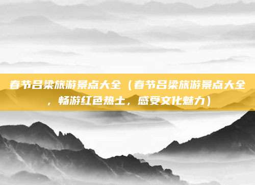 春节吕梁旅游景点大全(春节吕梁旅游景点大全,畅游红色热土,感受文化魅力)