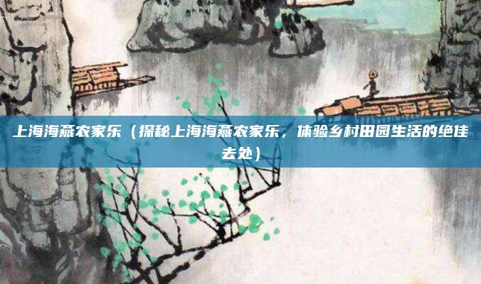 上海海燕农家乐(探秘上海海燕农家乐,体验乡村田园生活的绝佳去处)