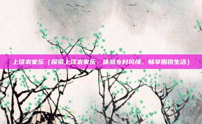 上饶农家乐(探索上饶农家乐,体验乡村风情,畅享田园生活)