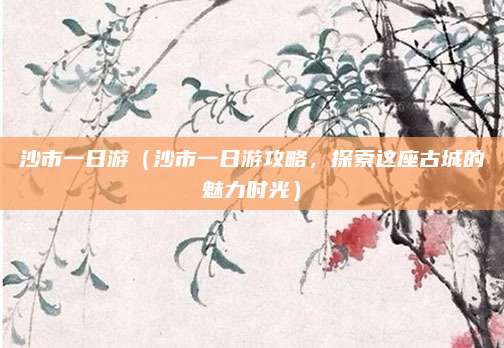沙市一日游（沙市一日游攻略，探索这座古城的魅力时光）