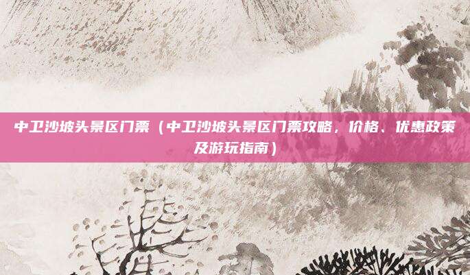 中卫沙坡头景区门票(中卫沙坡头景区门票攻略,价格、优惠政策及游玩指南)
