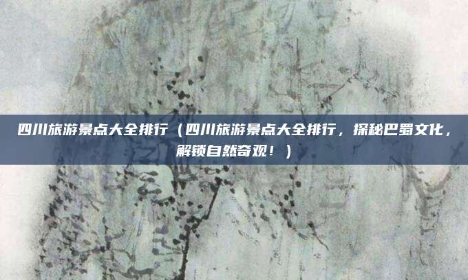 四川旅游景点大全排行(四川旅游景点大全排行,探秘巴蜀文化,解锁自然奇观!)