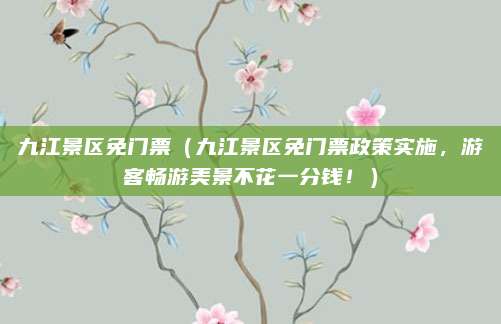 九江景区免门票(九江景区免门票政策实施,游客畅游美景不花一分钱!)