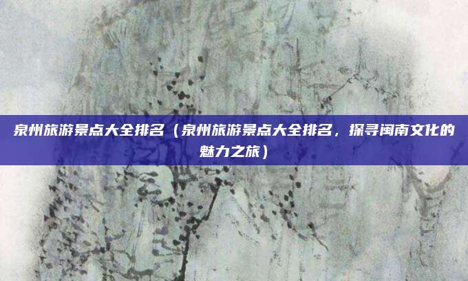 泉州旅游景点大全排名(泉州旅游景点大全排名,探寻闽南文化的魅力之旅)