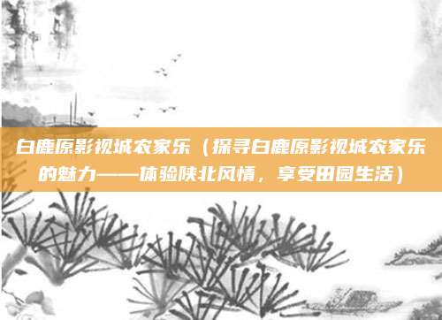 白鹿原影视城农家乐(探寻白鹿原影视城农家乐的魅力——体验陕北风情,享受田园生活)