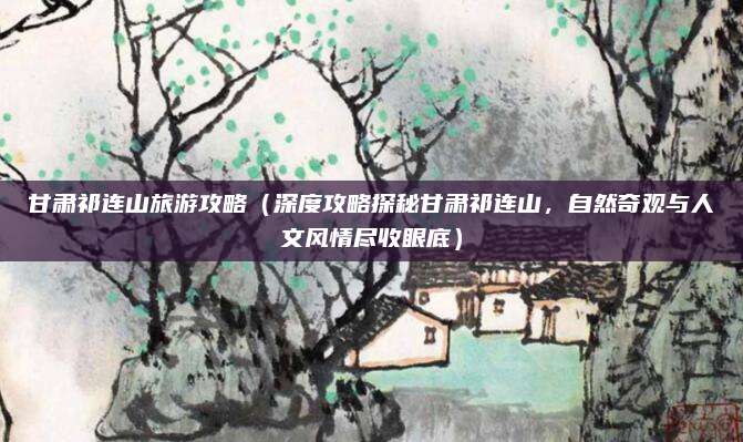 甘肃祁连山旅游攻略(深度攻略探秘甘肃祁连山,自然奇观与人文风情尽收眼底)