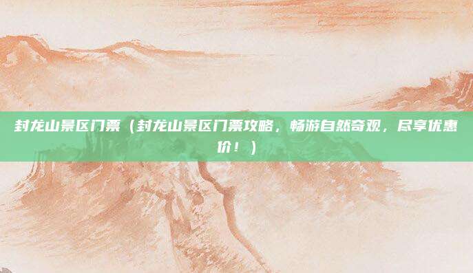 封龙山景区门票(封龙山景区门票攻略,畅游自然奇观,尽享优惠价!)