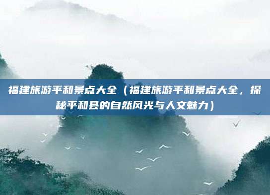 福建旅游平和景点大全(福建旅游平和景点大全,探秘平和县的自然风光与人文魅力)