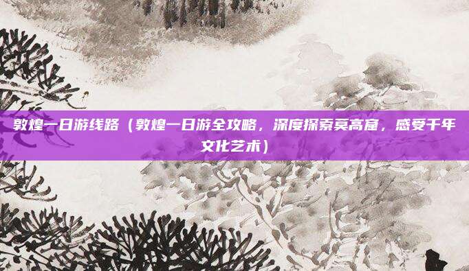 敦煌一日游线路(敦煌一日游全攻略,深度探索莫高窟,感受千年文化艺术)
