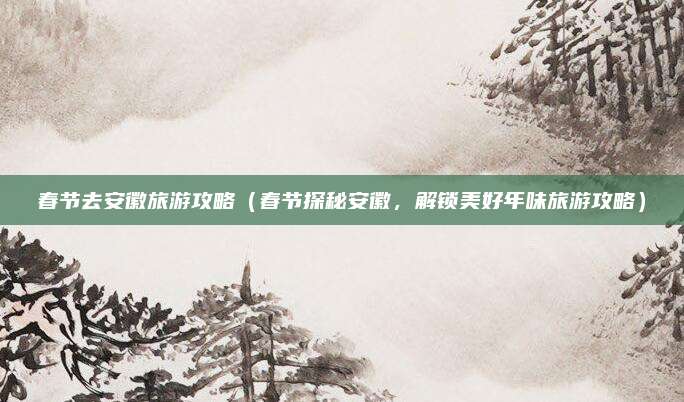 春节去安徽旅游攻略(春节探秘安徽,解锁美好年味旅游攻略)