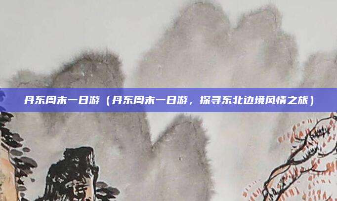 丹东周末一日游(丹东周末一日游,探寻东北边境风情之旅)