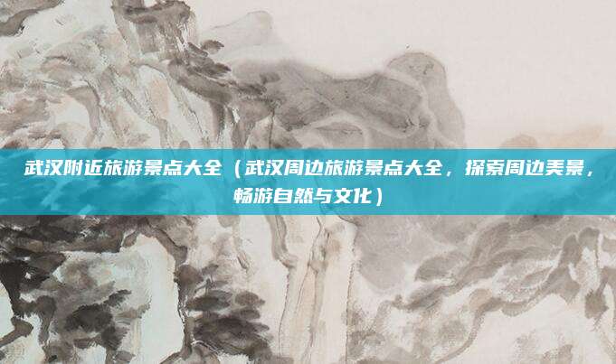 武汉附近旅游景点大全(武汉周边旅游景点大全,探索周边美景,畅游自然与文化)