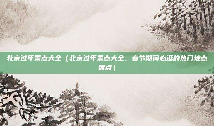 北京过年景点大全(北京过年景点大全,春节期间必逛的热门地点盘点)