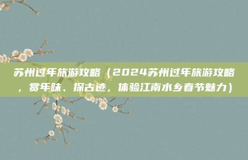 苏州过年旅游攻略(2024苏州过年旅游攻略,赏年味、探古迹,体验江南水乡春节魅力)