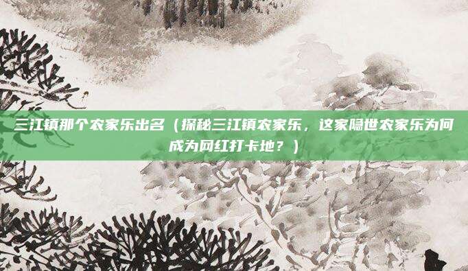 三江镇那个农家乐出名(探秘三江镇农家乐,这家隐世农家乐为何成为网红打卡地?)