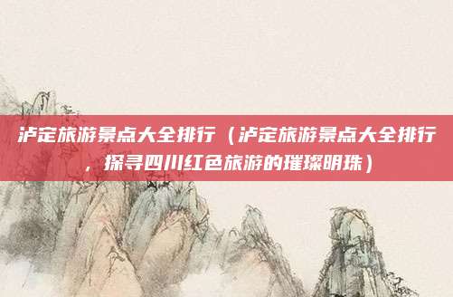 泸定旅游景点大全排行(泸定旅游景点大全排行,探寻四川红色旅游的璀璨明珠)