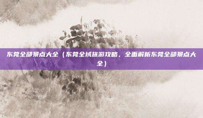 东莞全部景点大全(东莞全域旅游攻略,全面解析东莞全部景点大全)