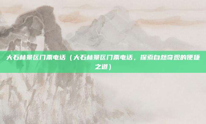 大石林景区门票电话(大石林景区门票电话,探索自然奇观的便捷之道)