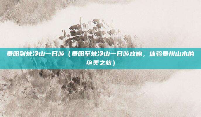 贵阳到梵净山一日游(贵阳至梵净山一日游攻略,体验贵州山水的绝美之旅)