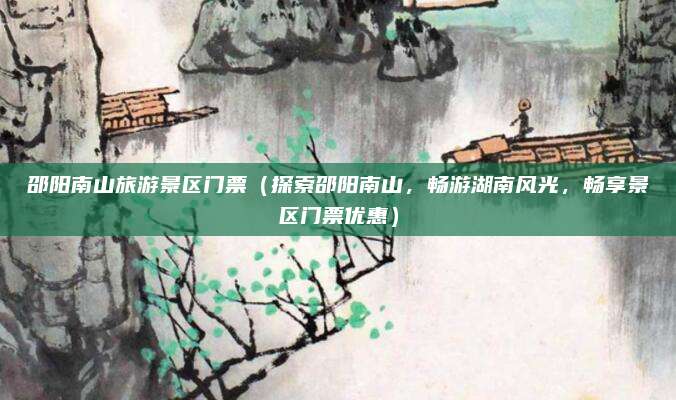 邵阳南山旅游景区门票(探索邵阳南山,畅游湖南风光,畅享景区门票优惠)