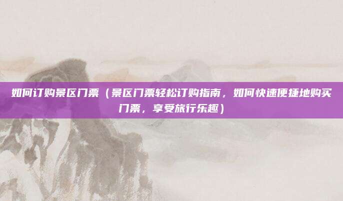 如何订购景区门票(景区门票轻松订购指南,如何快速便捷地购买门票,享受旅行乐趣)