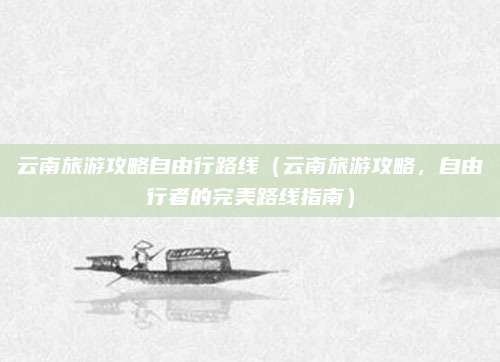 云南旅游攻略自由行路线(云南旅游攻略,自由行者的完美路线指南)