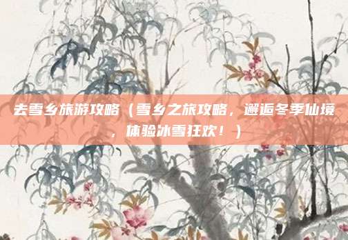 去雪乡旅游攻略(雪乡之旅攻略,邂逅冬季仙境,体验冰雪狂欢!)