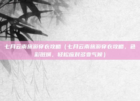七月云南旅游穿衣攻略(七月云南旅游穿衣攻略,色彩斑斓,轻松应对多变气候)