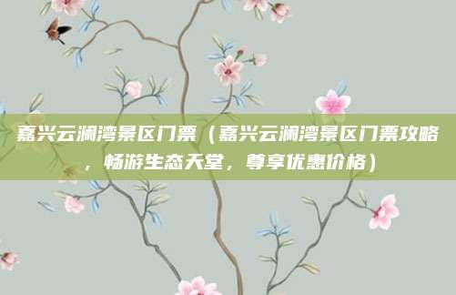 嘉兴云澜湾景区门票(嘉兴云澜湾景区门票攻略,畅游生态天堂,尊享优惠价格)