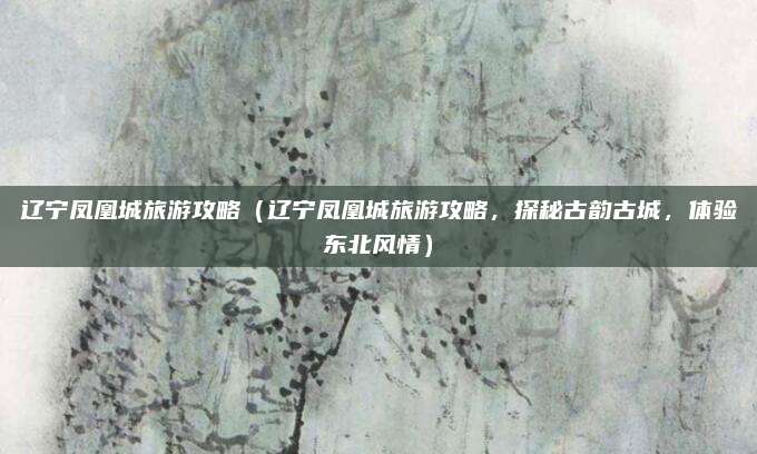 辽宁凤凰城旅游攻略(辽宁凤凰城旅游攻略,探秘古韵古城,体验东北风情)