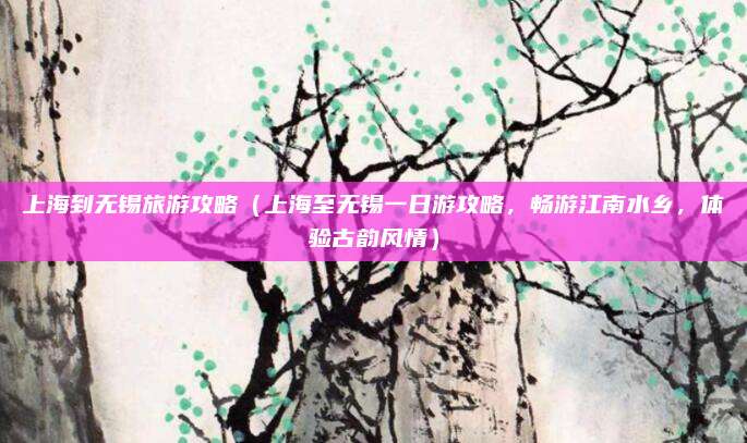 上海到无锡旅游攻略(上海至无锡一日游攻略,畅游江南水乡,体验古韵风情)