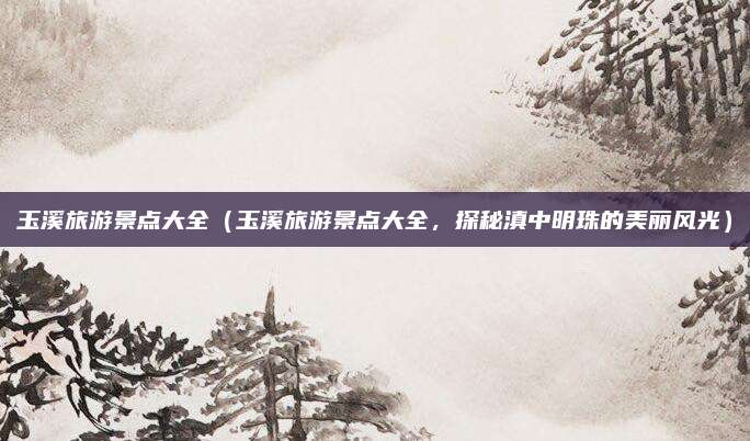 玉溪旅游景点大全(玉溪旅游景点大全,探秘滇中明珠的美丽风光)