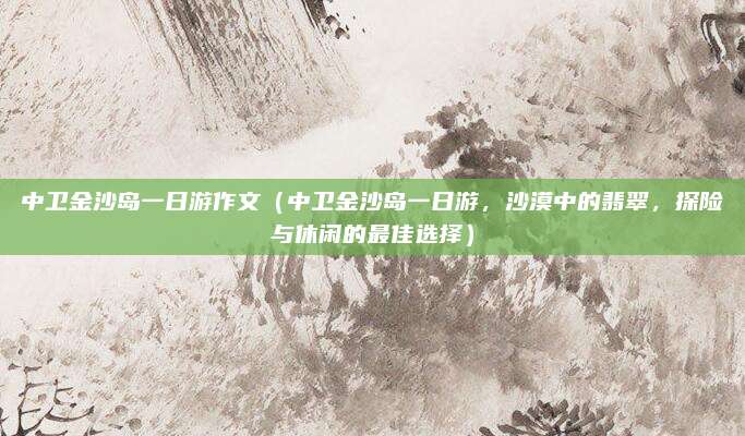 中卫金沙岛一日游作文（中卫金沙岛一日游，沙漠中的翡翠，探险与休闲的最佳选择）