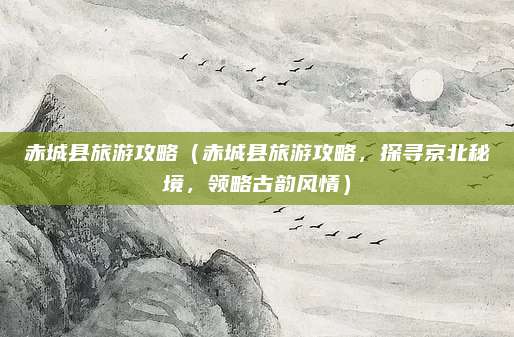 赤城县旅游攻略(赤城县旅游攻略,探寻京北秘境,领略古韵风情)