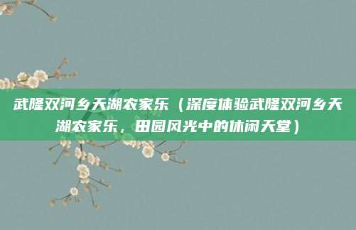 武隆双河乡天湖农家乐（深度体验武隆双河乡天湖农家乐，田园风光中的休闲天堂）