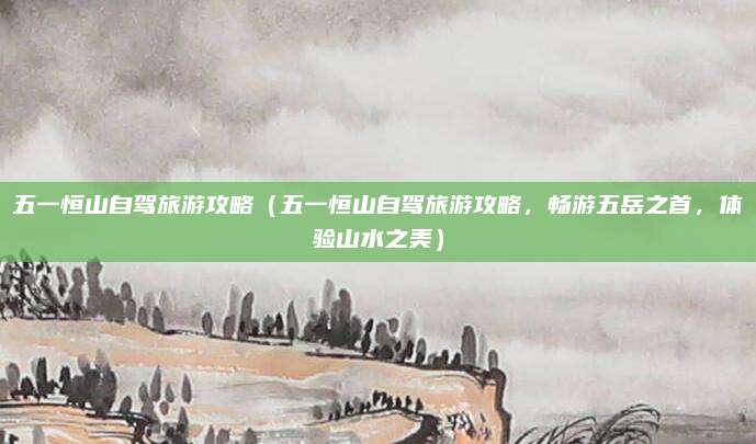五一恒山自驾旅游攻略(五一恒山自驾旅游攻略,畅游五岳之首,体验山水之美)