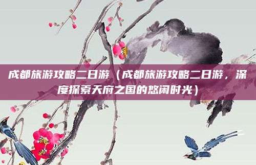 成都旅游攻略二日游（成都旅游攻略二日游，深度探索天府之国的悠闲时光）