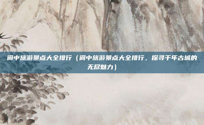 阆中旅游景点大全排行(阆中旅游景点大全排行,探寻千年古城的无尽魅力)