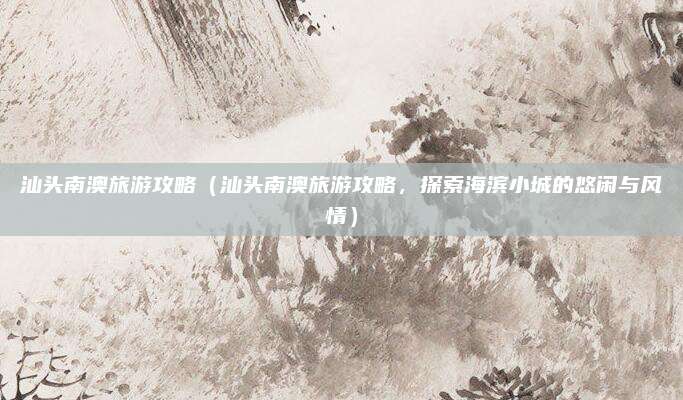 汕头南澳旅游攻略(汕头南澳旅游攻略,探索海滨小城的悠闲与风情)