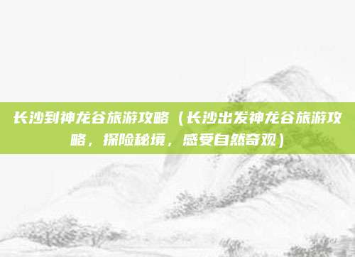 长沙到神龙谷旅游攻略(长沙出发神龙谷旅游攻略,探险秘境,感受自然奇观)